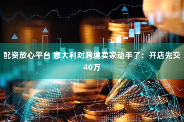 配资放心平台 意大利对跨境卖家动手了：开店先交40万