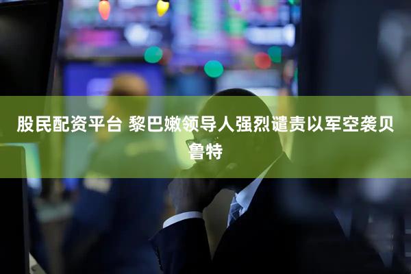 股民配资平台 黎巴嫩领导人强烈谴责以军空袭贝鲁特