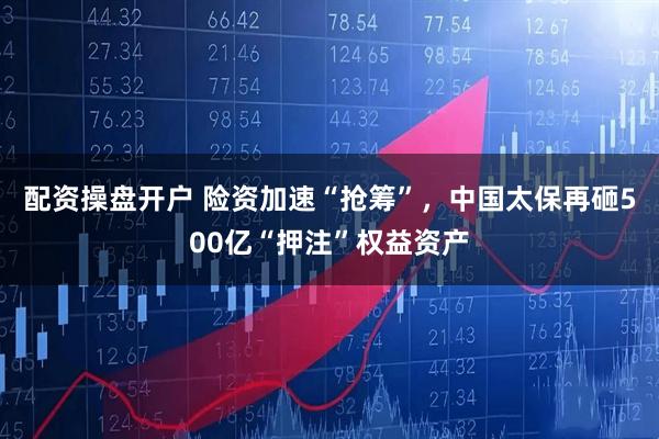 配资操盘开户 险资加速“抢筹”，中国太保再砸500亿“押注”权益资产