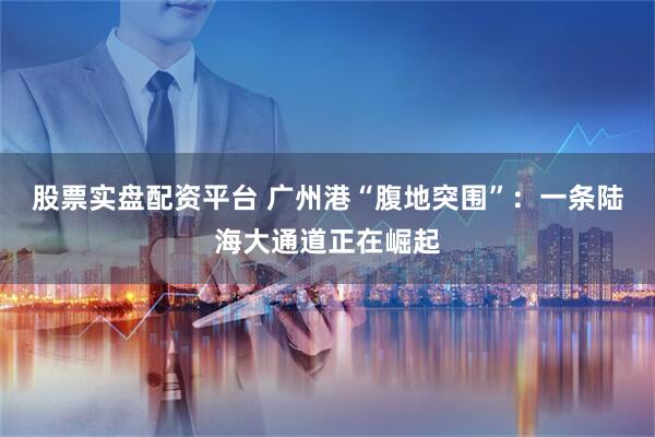 股票实盘配资平台 广州港“腹地突围”：一条陆海大通道正在崛起