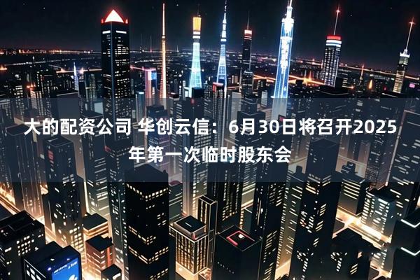 大的配资公司 华创云信：6月30日将召开2025年第一次临时股东会