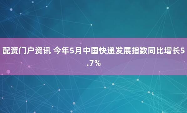 配资门户资讯 今年5月中国快递发展指数同比增长5.7%