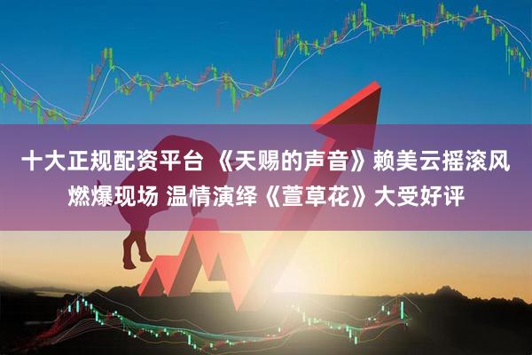十大正规配资平台 《天赐的声音》赖美云摇滚风燃爆现场 温情演绎《萱草花》大受好评