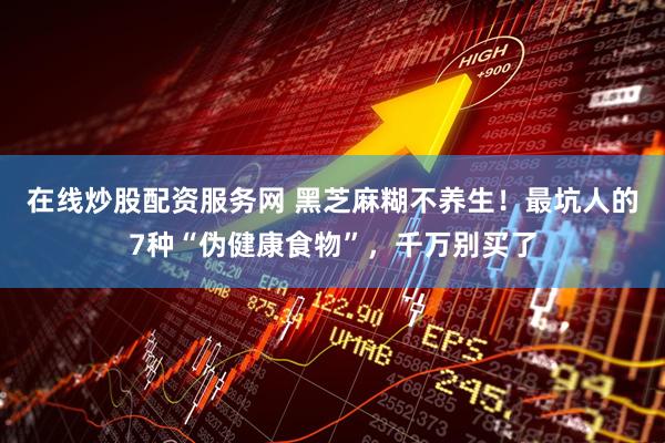 在线炒股配资服务网 黑芝麻糊不养生！最坑人的7种“伪健康食物”，千万别买了