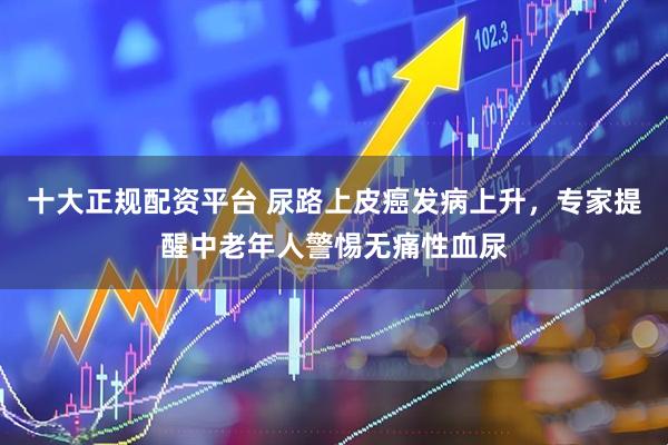 十大正规配资平台 尿路上皮癌发病上升，专家提醒中老年人警惕无痛性血尿