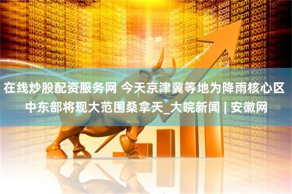 在线炒股配资服务网 今天京津冀等地为降雨核心区 中东部将现大范围桑拿天_大皖新闻 | 安徽网