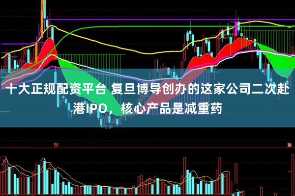 十大正规配资平台 复旦博导创办的这家公司二次赴港IPO，核心产品是减重药