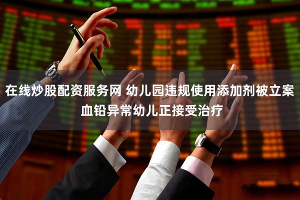 在线炒股配资服务网 幼儿园违规使用添加剂被立案 血铅异常幼儿正接受治疗