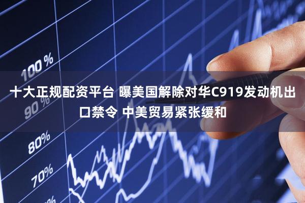 十大正规配资平台 曝美国解除对华C919发动机出口禁令 中美贸易紧张缓和