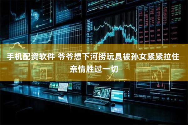 手机配资软件 爷爷想下河捞玩具被孙女紧紧拉住 亲情胜过一切
