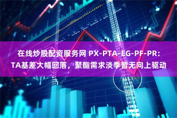 在线炒股配资服务网 PX-PTA-EG-PF-PR：TA基差大幅回落，聚酯需求淡季暂无向上驱动