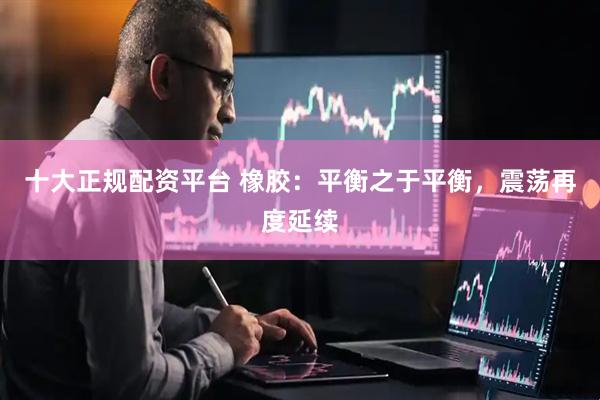 十大正规配资平台 橡胶：平衡之于平衡，震荡再度延续