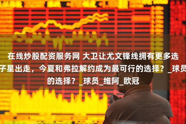 在线炒股配资服务网 大卫让尤文锋线拥有更多选择，美国双子星出走，今夏和弗拉解约成为最可行的选择？_球员_维阿_欧冠