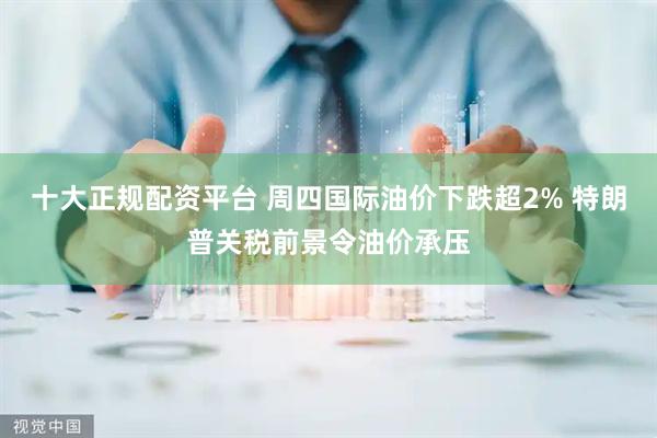 十大正规配资平台 周四国际油价下跌超2% 特朗普关税前景令油价承压
