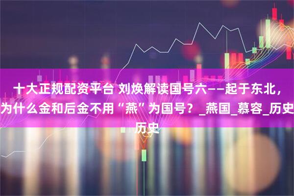 十大正规配资平台 刘焕解读国号六——起于东北，为什么金和后金不用“燕”为国号？_燕国_慕容_历史