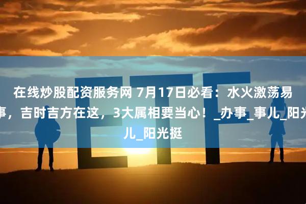 在线炒股配资服务网 7月17日必看：水火激荡易生事，吉时吉方在这，3大属相要当心！_办事_事儿_阳光挺