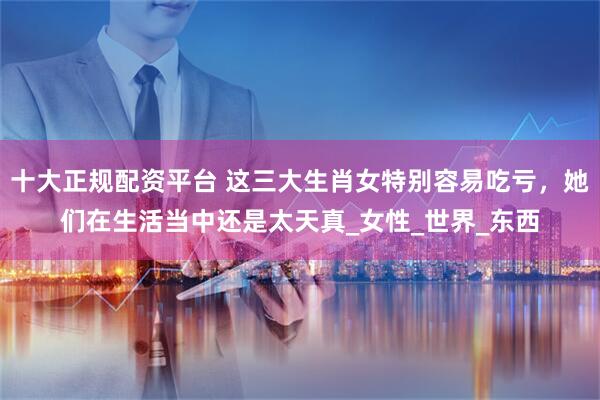 十大正规配资平台 这三大生肖女特别容易吃亏，她们在生活当中还是太天真_女性_世界_东西