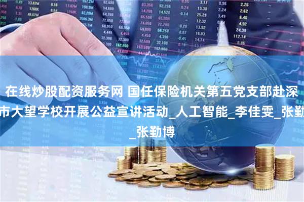 在线炒股配资服务网 国任保险机关第五党支部赴深圳市大望学校开展公益宣讲活动_人工智能_李佳雯_张勤博
