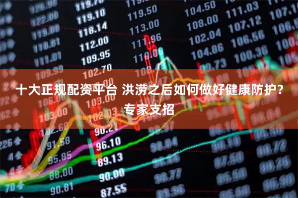 十大正规配资平台 洪涝之后如何做好健康防护？专家支招