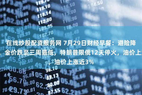在线炒股配资服务网 7月29日财经早餐：避险降温拖累，金价跌至三周最低，特朗普限俄12天停火，油价上涨近3%