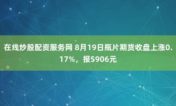 在线炒股配资服务网 8月19日瓶片期货收盘上涨0.17%，报5906元
