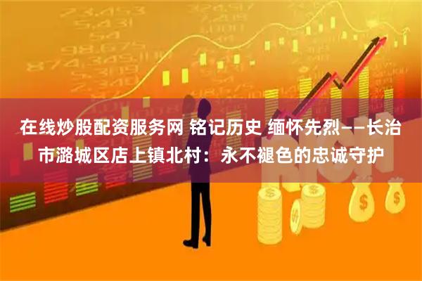 在线炒股配资服务网 铭记历史 缅怀先烈——长治市潞城区店上镇北村：永不褪色的忠诚守护