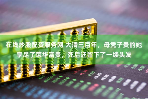 在线炒股配资服务网 大清三百年，母凭子贵的她享尽了荣华富贵，死后还留下了一缕头发