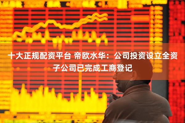 十大正规配资平台 帝欧水华：公司投资设立全资子公司已完成工商登记