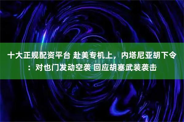 十大正规配资平台 赴美专机上，内塔尼亚胡下令：对也门发动空袭 回应胡塞武装袭击