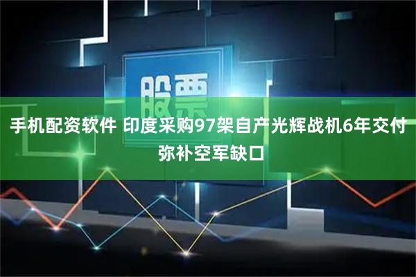 手机配资软件 印度采购97架自产光辉战机6年交付 弥补空军缺口