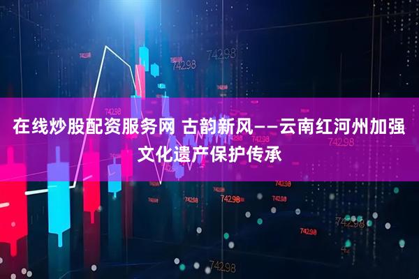 在线炒股配资服务网 古韵新风——云南红河州加强文化遗产保护传承
