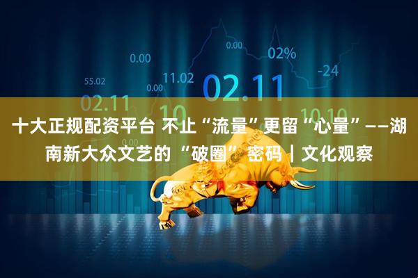 十大正规配资平台 不止“流量”更留“心量”——湖南新大众文艺的 “破圈” 密码｜文化观察
