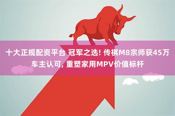 十大正规配资平台 冠军之选! 传祺M8宗师获45万车主认可, 重塑家用MPV价值标杆