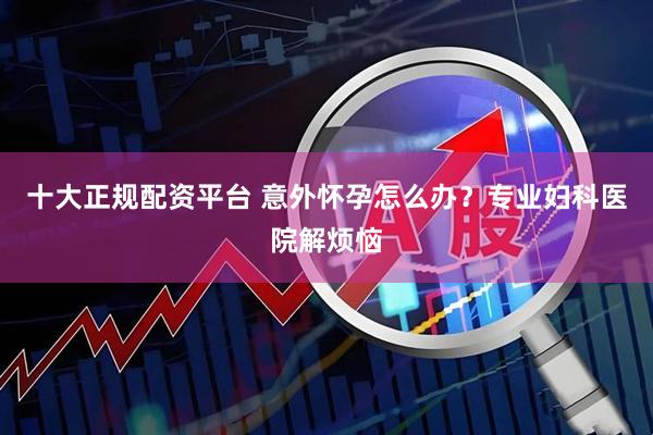十大正规配资平台 意外怀孕怎么办？专业妇科医院解烦恼
