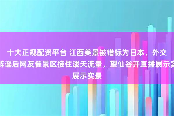 十大正规配资平台 江西美景被错标为日本，外交官辟谣后网友催景区接住泼天流量，望仙谷开直播展示实景