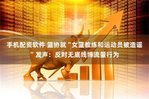 手机配资软件 篮协就“女篮教练和运动员被造谣”发声：反对无底线博流量行为