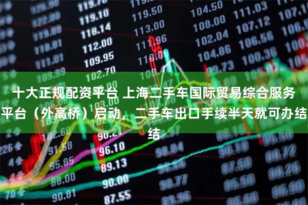 十大正规配资平台 上海二手车国际贸易综合服务平台（外高桥）启动，二手车出口手续半天就可办结