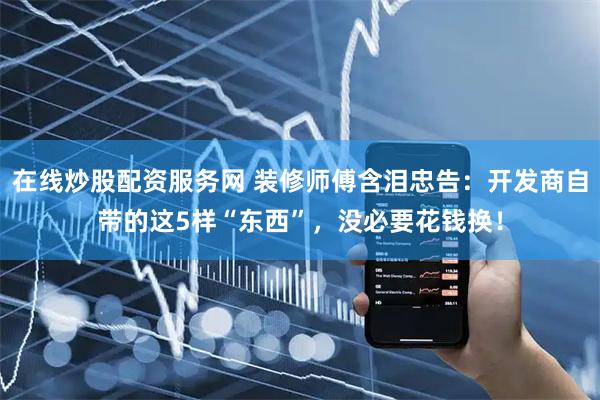 在线炒股配资服务网 装修师傅含泪忠告：开发商自带的这5样“东西”，没必要花钱换！