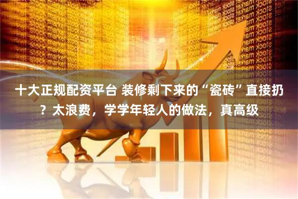十大正规配资平台 装修剩下来的“瓷砖”直接扔？太浪费，学学年轻人的做法，真高级