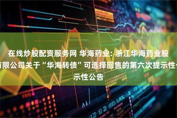 在线炒股配资服务网 华海药业: 浙江华海药业股份有限公司关于“华海转债”可选择回售的第六次提示性公告