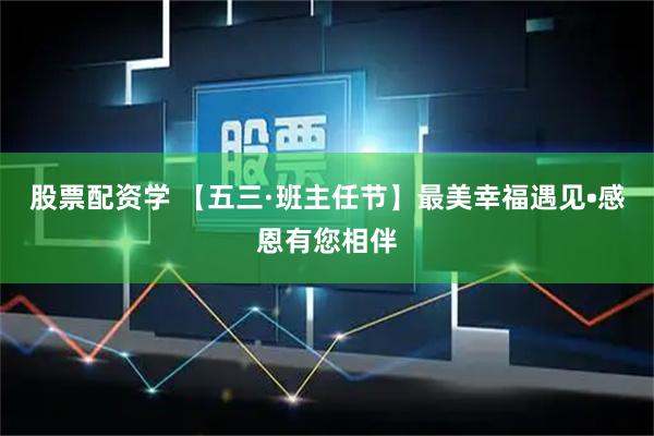 股票配资学 【五三·班主任节】最美幸福遇见•感恩有您相伴