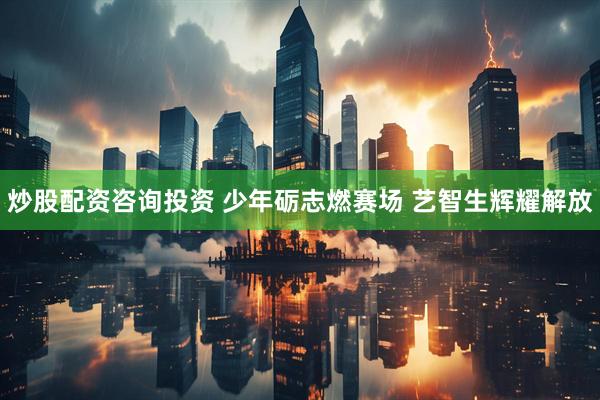 炒股配资咨询投资 少年砺志燃赛场 艺智生辉耀解放