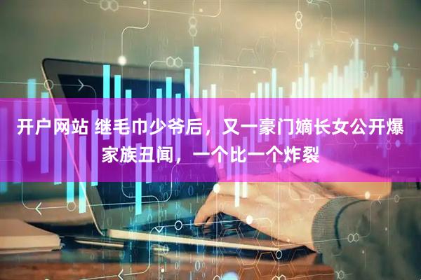 开户网站 继毛巾少爷后，又一豪门嫡长女公开爆家族丑闻，一个比一个炸裂