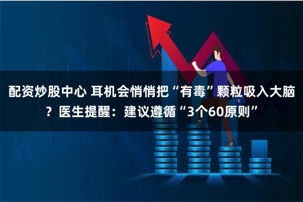 配资炒股中心 耳机会悄悄把“有毒”颗粒吸入大脑？医生提醒：建议遵循“3个60原则”