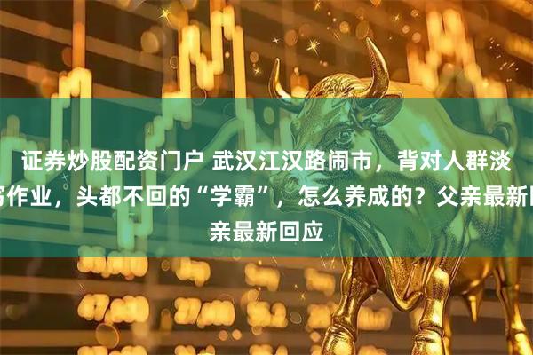 证券炒股配资门户 武汉江汉路闹市，背对人群淡定写作业，头都不回的“学霸”，怎么养成的？父亲最新回应