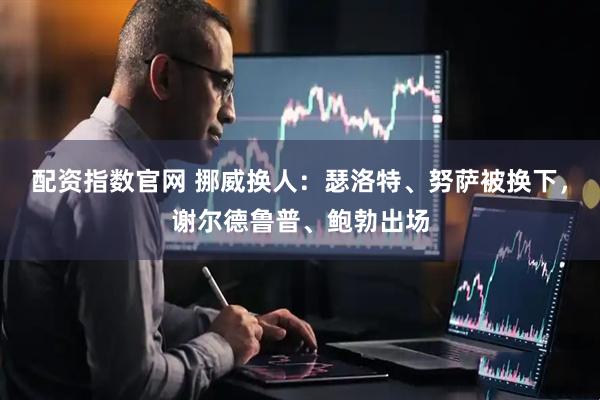 配资指数官网 挪威换人：瑟洛特、努萨被换下，谢尔德鲁普、鲍勃出场