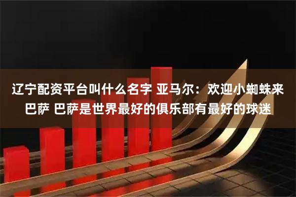 辽宁配资平台叫什么名字 亚马尔：欢迎小蜘蛛来巴萨 巴萨是世界最好的俱乐部有最好的球迷